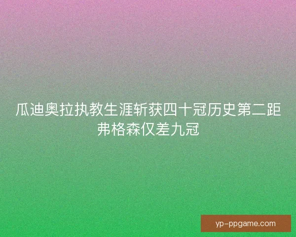 瓜迪奥拉执教生涯斩获四十冠历史第二距弗格森仅差九冠