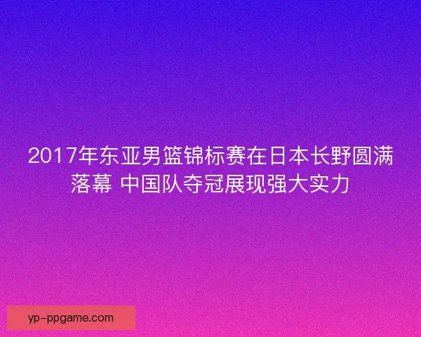 2017年东亚男篮锦标赛在日本长野圆满落幕 中国队夺冠展现强大实力