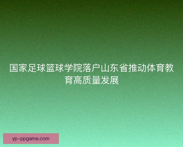 国家足球篮球学院落户山东省推动体育教育高质量发展 国家足球篮球学院落户山东省推动体育教育高质量发展