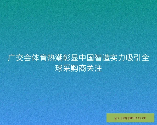 广交会体育热潮彰显中国智造实力吸引全球采购商关注