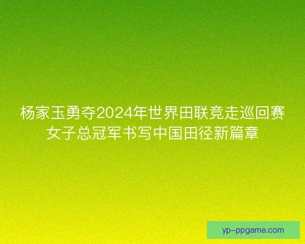 杨家玉勇夺2024年世界田联竞走巡回赛女子总冠军书写中国田径新篇章