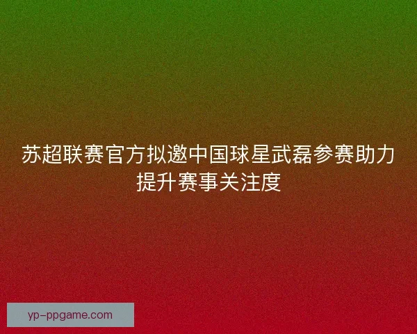 苏超联赛官方拟邀中国球星武磊参赛助力提升赛事关注度