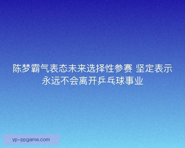 陈梦霸气表态未来选择性参赛 坚定表示永远不会离开乒乓球事业