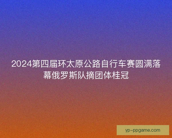 2024第四届环太原公路自行车赛圆满落幕俄罗斯队摘团体桂冠