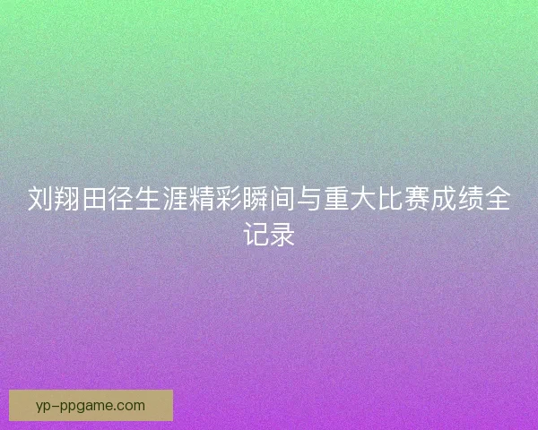 刘翔田径生涯精彩瞬间与重大比赛成绩全记录