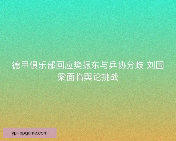德甲俱乐部回应樊振东与乒协分歧 刘国梁面临舆论挑战