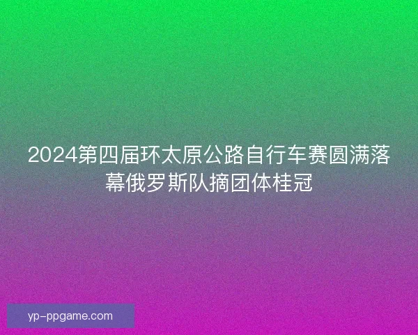 2024第四届环太原公路自行车赛圆满落幕俄罗斯队摘团体桂冠
