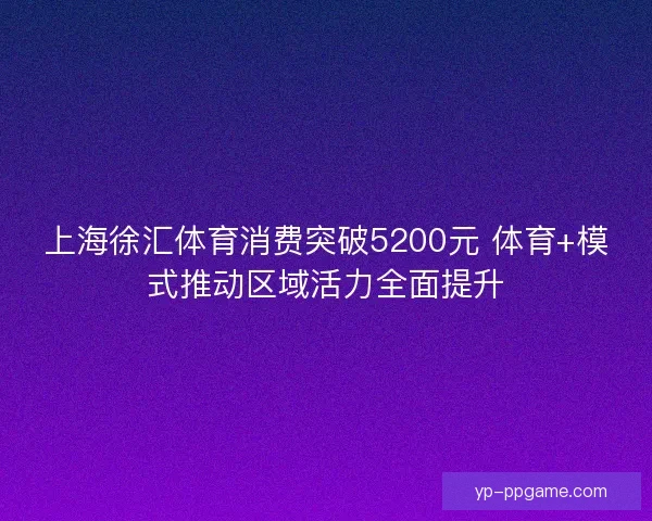 上海徐汇体育消费突破5200元 体育+模式推动区域活力全面提升