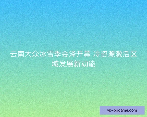 云南大众冰雪季会泽开幕 冷资源激活区域发展新动能