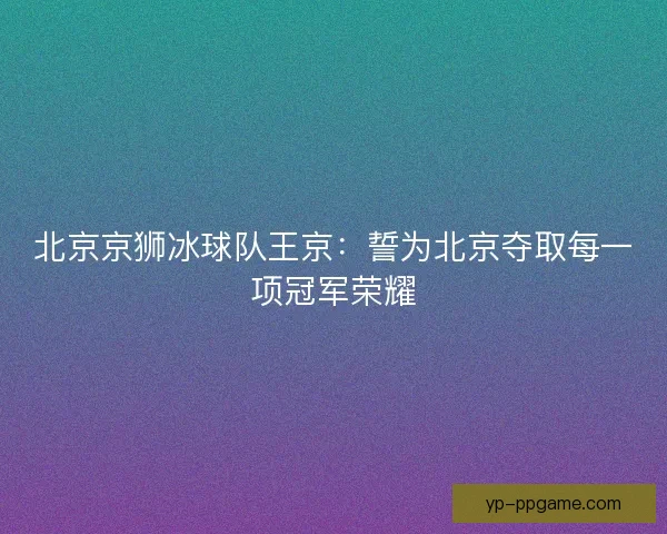 北京京狮冰球队王京：誓为北京夺取每一项冠军荣耀