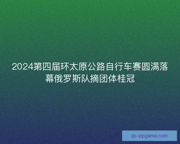 2024第四届环太原公路自行车赛圆满落幕俄罗斯队摘团体桂冠 2024第四届环太原公路自行车赛圆满落幕俄罗斯队摘团体桂冠