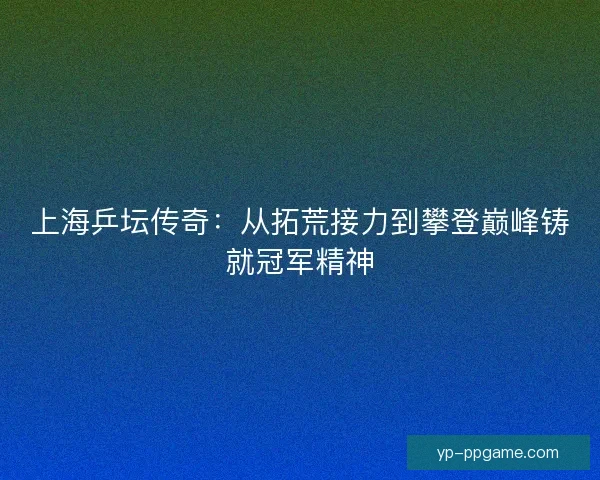 上海乒坛传奇:从拓荒接力到攀登巅峰铸就冠军精神 上海乒坛传奇:从拓荒接力到攀登巅峰铸就冠军精神
