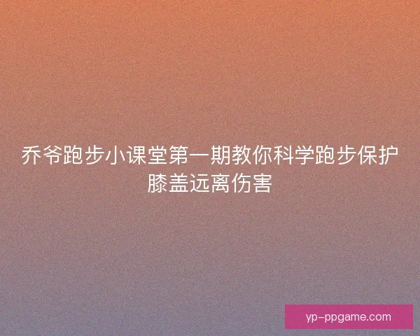 乔爷跑步小课堂第一期教你科学跑步保护膝盖远离伤害 乔爷跑步小课堂第一期教你科学跑步保护膝盖远离伤害