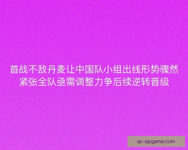 首战不敌丹麦让中国队小组出线形势骤然紧张全队亟需调整力争后续逆转晋级 首战不敌丹麦让中国队小组出线形势骤然紧张全队亟需调整力争后续逆转晋级