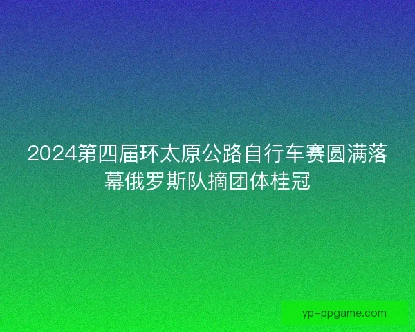 2024第四届环太原公路自行车赛圆满落幕俄罗斯队摘团体桂冠 2024第四届环太原公路自行车赛圆满落幕俄罗斯队摘团体桂冠