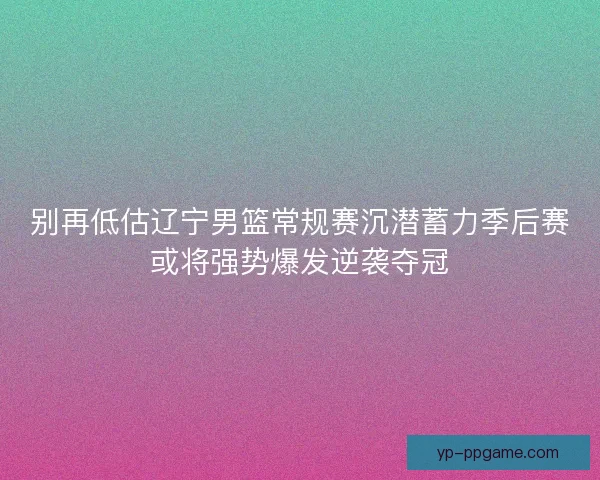 别再低估辽宁男篮常规赛沉潜蓄力季后赛或将强势爆发逆袭夺冠