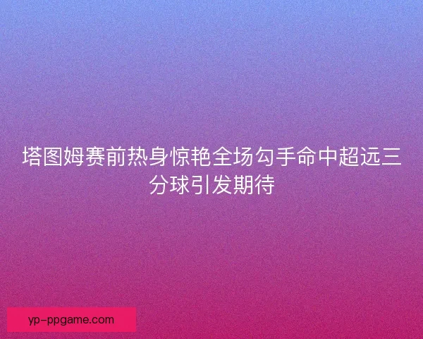 塔图姆赛前热身惊艳全场勾手命中超远三分球引发期待