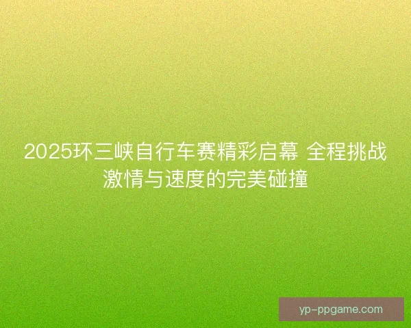 2025环三峡自行车赛精彩启幕 全程挑战激情与速度的完美碰撞 2025环三峡自行车赛精彩启幕 全程挑战激情与速度的完美碰撞