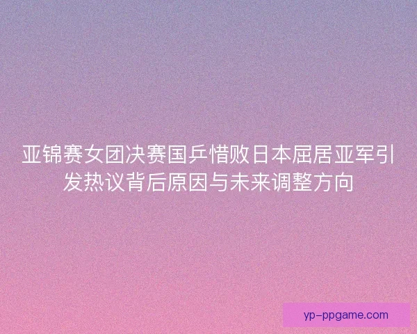 亚锦赛女团决赛国乒惜败日本屈居亚军引发热议背后原因与未来调整方向 亚锦赛女团决赛国乒惜败日本屈居亚军引发热议背后原因与未来调整方向