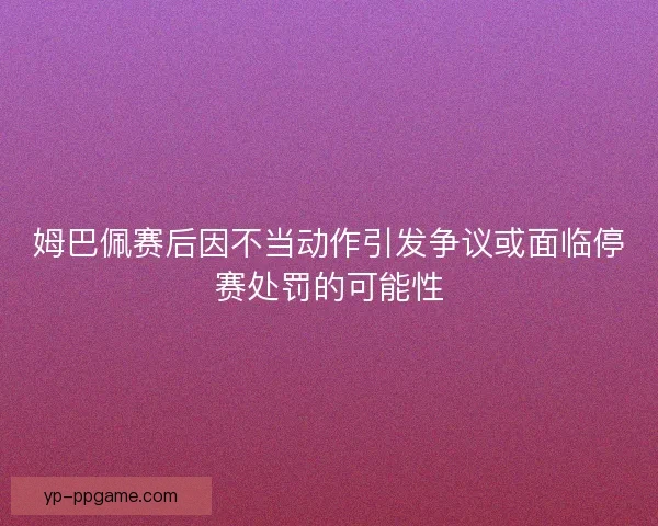 姆巴佩赛后因不当动作引发争议或面临停赛处罚的可能性