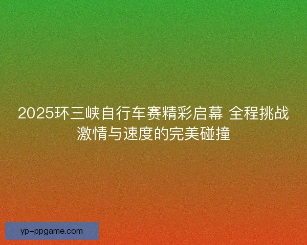 2025环三峡自行车赛精彩启幕 全程挑战激情与速度的完美碰撞