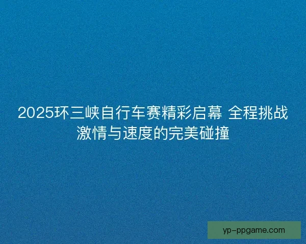 2025环三峡自行车赛精彩启幕 全程挑战激情与速度的完美碰撞