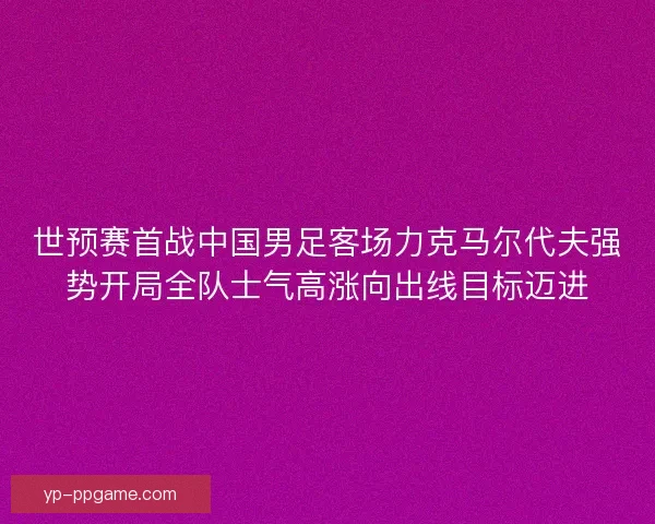 世预赛首战中国男足客场力克马尔代夫强势开局全队士气高涨向出线目标迈进