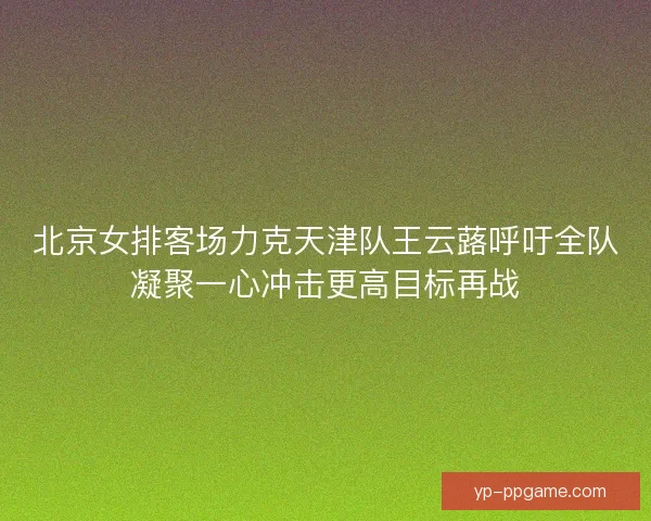 北京女排客场力克天津队王云蕗呼吁全队凝聚一心冲击更高目标再战